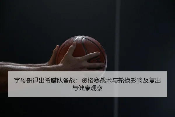 字母哥退出希腊队备战：资格赛战术与轮换影响及复出与健康观察